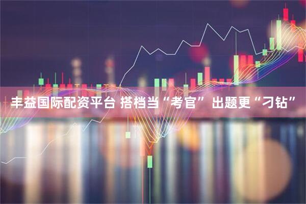 丰益国际配资平台 搭档当“考官” 出题更“刁钻”