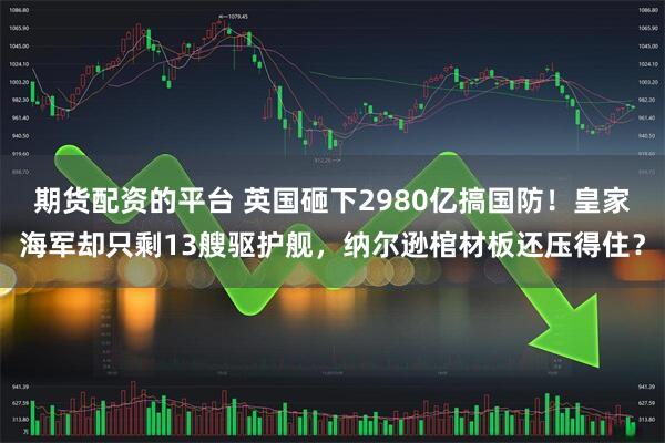 期货配资的平台 英国砸下2980亿搞国防！皇家海军却只剩13艘驱护舰，纳尔逊棺材板还压得住？