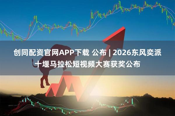 创同配资官网APP下载 公布 | 2026东风奕派十堰马拉松短视频大赛获奖公布