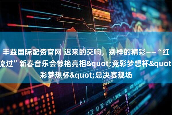 丰益国际配资官网 迟来的交响，别样的精彩——“红河，从这里流过”新春音乐会惊艳亮相"竞彩梦想杯"总决赛现场