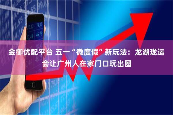 金御优配平台 五一“微度假”新玩法：龙湖珑运会让广州人在家门口玩出圈