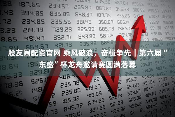股友圈配资官网 乘风破浪，奋楫争先｜第六届“东盛”杯龙舟邀请赛圆满落幕