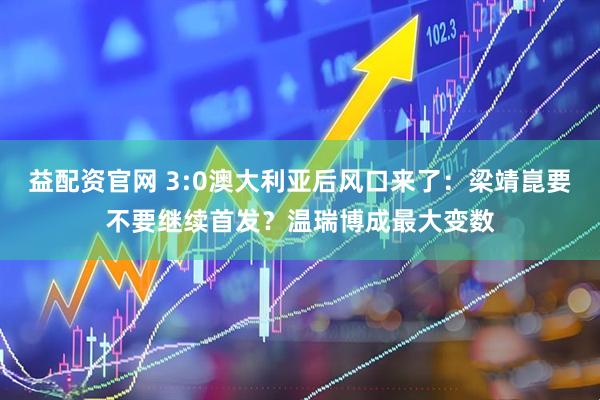 益配资官网 3:0澳大利亚后风口来了：梁靖崑要不要继续首发？温瑞博成最大变数