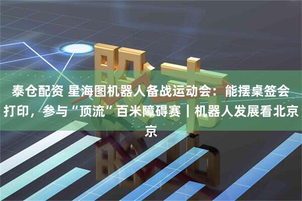 泰仓配资 星海图机器人备战运动会：能摆桌签会打印，参与“顶流”百米障碍赛｜机器人发展看北京