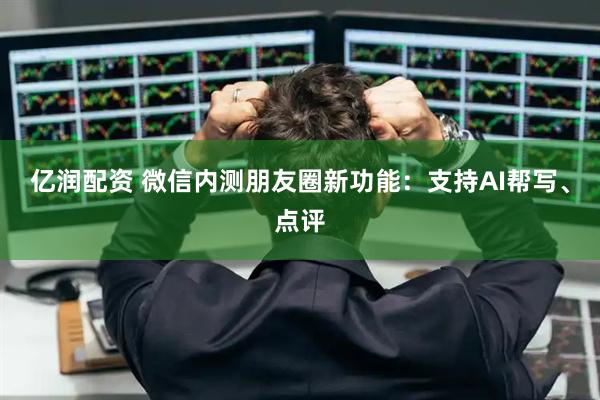 亿润配资 微信内测朋友圈新功能：支持AI帮写、点评
