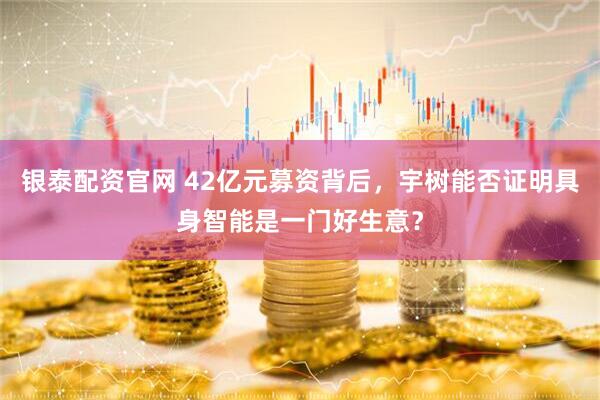 银泰配资官网 42亿元募资背后，宇树能否证明具身智能是一门好生意？