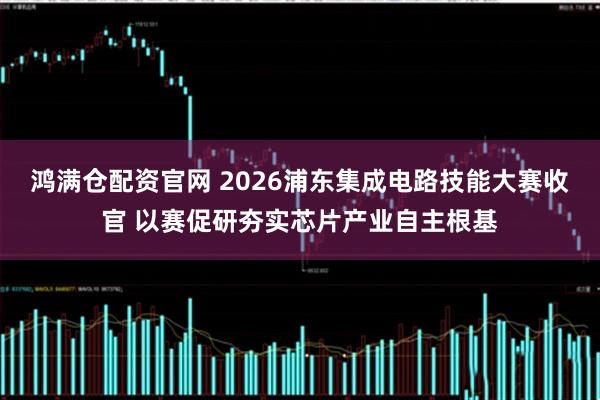 鸿满仓配资官网 2026浦东集成电路技能大赛收官 以赛促研夯实芯片产业自主根基