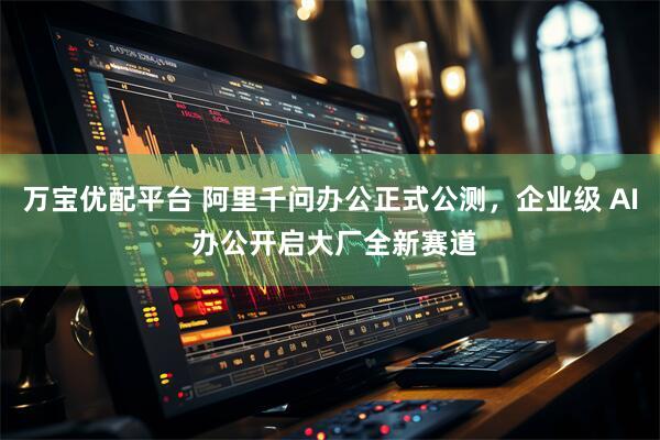 万宝优配平台 阿里千问办公正式公测，企业级 AI 办公开启大厂全新赛道