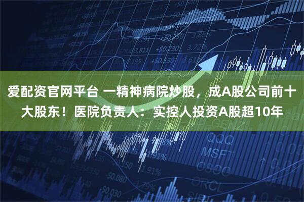 爱配资官网平台 一精神病院炒股，成A股公司前十大股东！医院负责人：实控人投资A股超10年