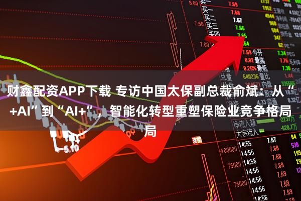 财鑫配资APP下载 专访中国太保副总裁俞斌：从“+AI”到“AI+”，智能化转型重塑保险业竞争格局