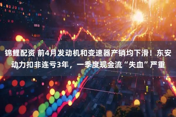 锦鲤配资 前4月发动机和变速器产销均下滑！东安动力扣非连亏3年，一季度现金流“失血”严重