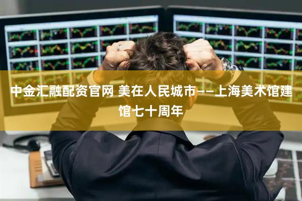 中金汇融配资官网 美在人民城市——上海美术馆建馆七十周年
