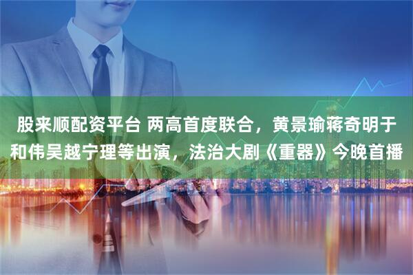 股来顺配资平台 两高首度联合，黄景瑜蒋奇明于和伟吴越宁理等出演，法治大剧《重器》今晚首播