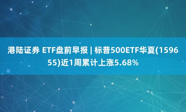 港陆证券 ETF盘前早报 | 标普500ETF华夏(159655)近1周累计上涨5.68%