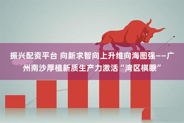 振兴配资平台 向新求智　向上升维　向海图强——广州南沙厚植新质生产力激活“湾区棋眼”