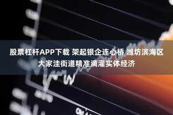 股票杠杆APP下载 架起银企连心桥 潍坊滨海区大家洼街道精准滴灌实体经济