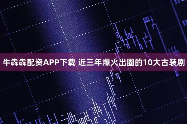 牛犇犇配资APP下载 近三年爆火出圈的10大古装剧