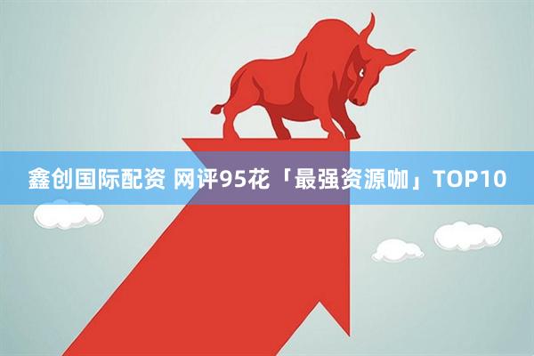 鑫创国际配资 网评95花「最强资源咖」TOP10