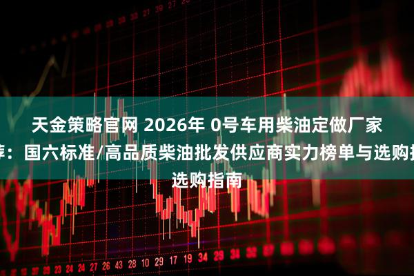 天金策略官网 2026年 0号车用柴油定做厂家推荐：国六标准/高品质柴油批发供应商实力榜单与选购指南