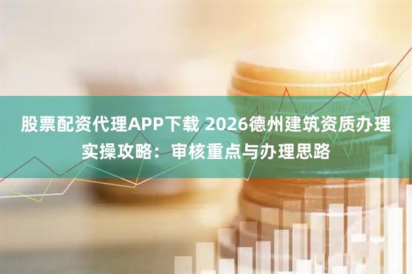 股票配资代理APP下载 2026德州建筑资质办理实操攻略：审核重点与办理思路
