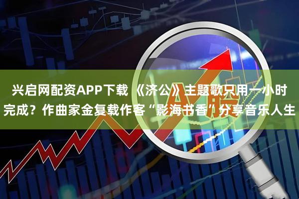 兴启网配资APP下载 《济公》主题歌只用一小时完成？作曲家金复载作客“影海书香”分享音乐人生