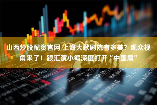 山西炒股配资官网 上海大歌剧院有多美？观众视角来了！跟汇演小编深度打开“中国扇”