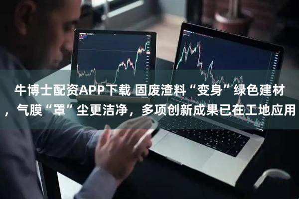 牛博士配资APP下载 固废渣料“变身”绿色建材，气膜“罩”尘更洁净，多项创新成果已在工地应用