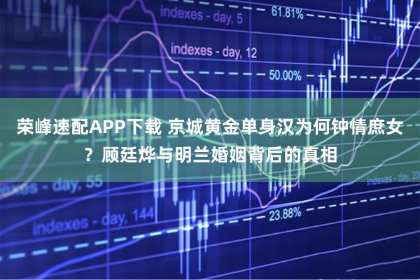 荣峰速配APP下载 京城黄金单身汉为何钟情庶女？顾廷烨与明兰婚姻背后的真相