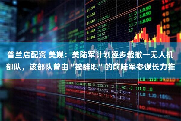 普兰店配资 美媒：美陆军计划逐步裁撤一无人机部队，该部队曾由“被辞职”的前陆军参谋长力推