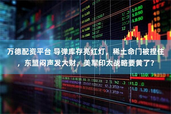 万德配资平台 导弹库存亮红灯，稀土命门被捏住，东盟闷声发大财，美军印太战略要黄了？