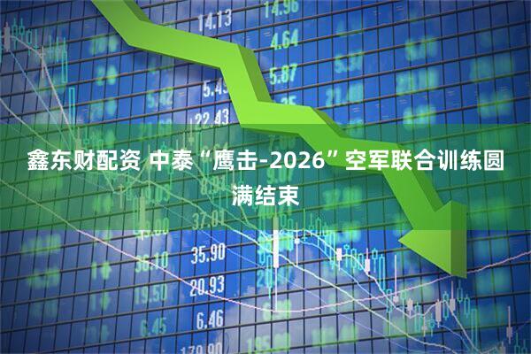 鑫东财配资 中泰“鹰击-2026”空军联合训练圆满结束